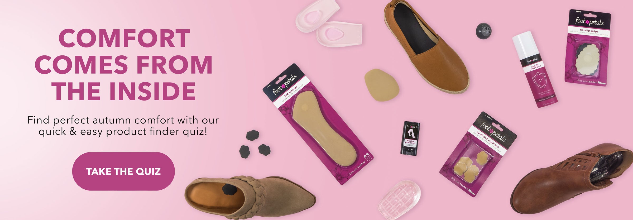 Comfort Comes from the Inside. Find perfect autumn comfort with our quick & easy product finder quiz! Take the quiz. Foot Petals spot cushions, ¾ insert cushions, heel cup cushions, ball of foot cushions, blister preventer balm, suede shoe protector spray, sneaker deodorizers, and no slip grips on light pink background.