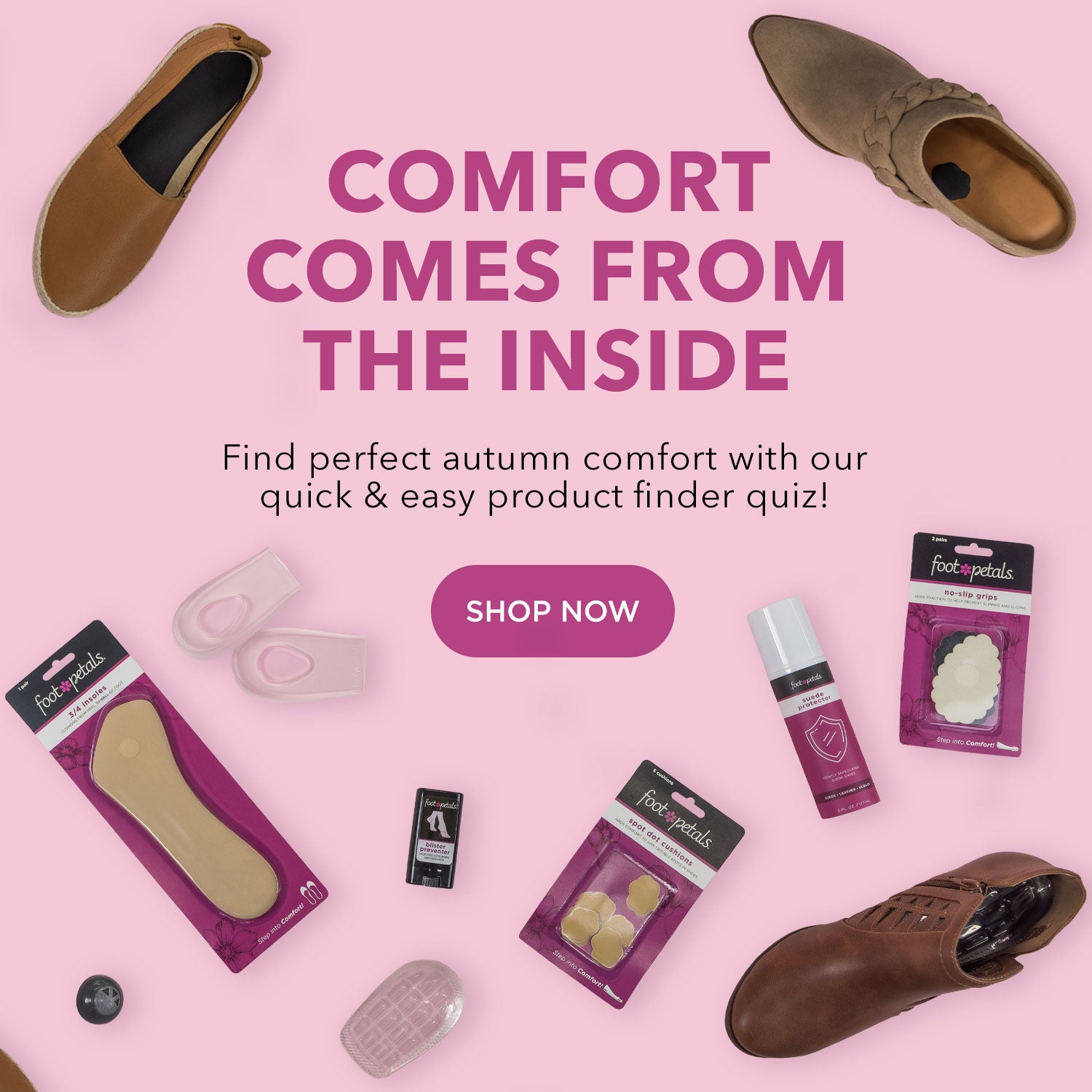 Comfort Comes from the Inside. Find perfect autumn comfort with our quick & easy product finder quiz! Take the quiz. Foot Petals spot cushions, ¾ insert cushions, heel cup cushions, ball of foot cushions, blister preventer balm, suede shoe protector spray, sneaker deodorizers, and no slip grips on light pink background.