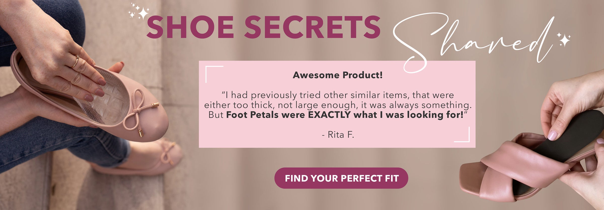 Shoe Secrets Shared: Awesome Product! “I had previously tried other similar items, that were either too thick, not large enough, it was always something. But Foot Petals were EXACTLY what I was looking for.” -Rita F. Find Your Perfect Fit