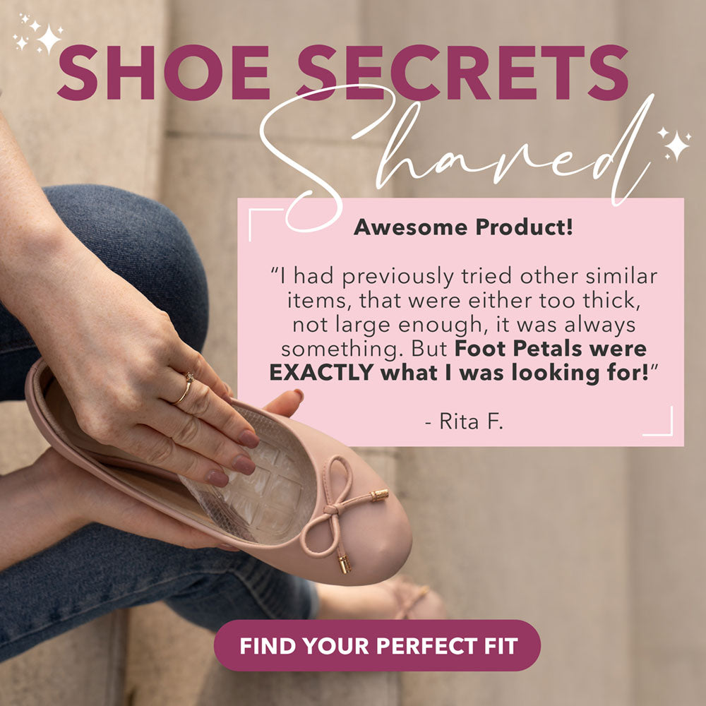 Shoe Secrets Shared: Awesome Product! “I had previously tried other similar items, that were either too thick, not large enough, it was always something. But Foot Petals were EXACTLY what I was looking for.” -Rita F. Find Your Perfect Fit