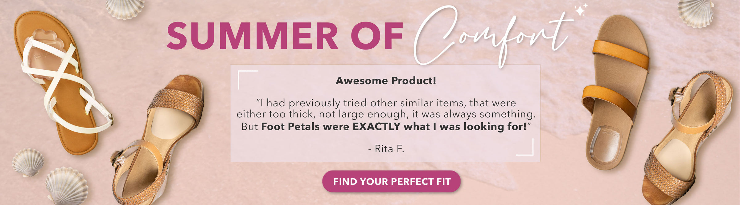Summer of Comfort: Awesome Product! “I had previously tried other similar items, that were either too thick, not large enough, it was always something. But Foot Petals were EXACTLY what I was looking for.” -Rita F. Find Your Perfect Fit