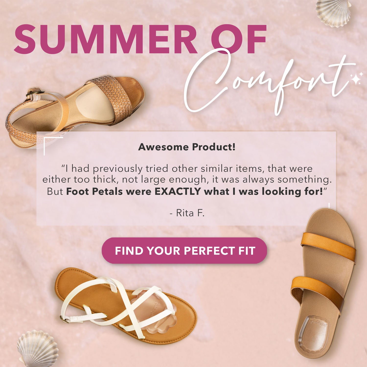 Summer of Comfort: Awesome Product! “I had previously tried other similar items, that were either too thick, not large enough, it was always something. But Foot Petals were EXACTLY what I was looking for.” -Rita F. Find Your Perfect Fit