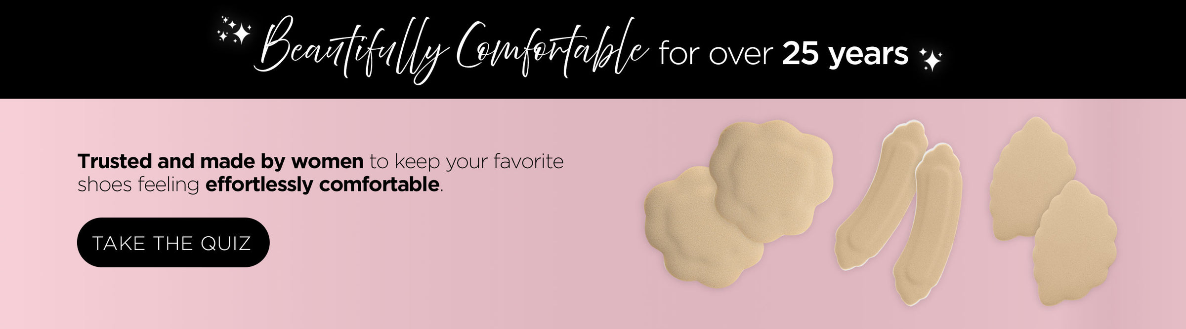 Beautifully comfortable for over 25 years. Trusted and made by women to keep your favorite shoes feeling effortlessly comfortable. Take the quiz.