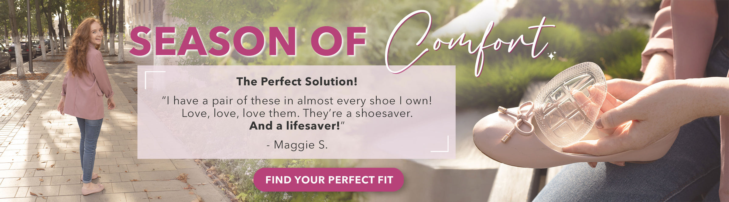 Season of Comfort: "The Perfect Solution! I have a pair of these in almost every shoe I own! Love, love, love them. They're a shoesaver. And a lifesaver!" -Maggie S. Find Your Perfect Fit.
