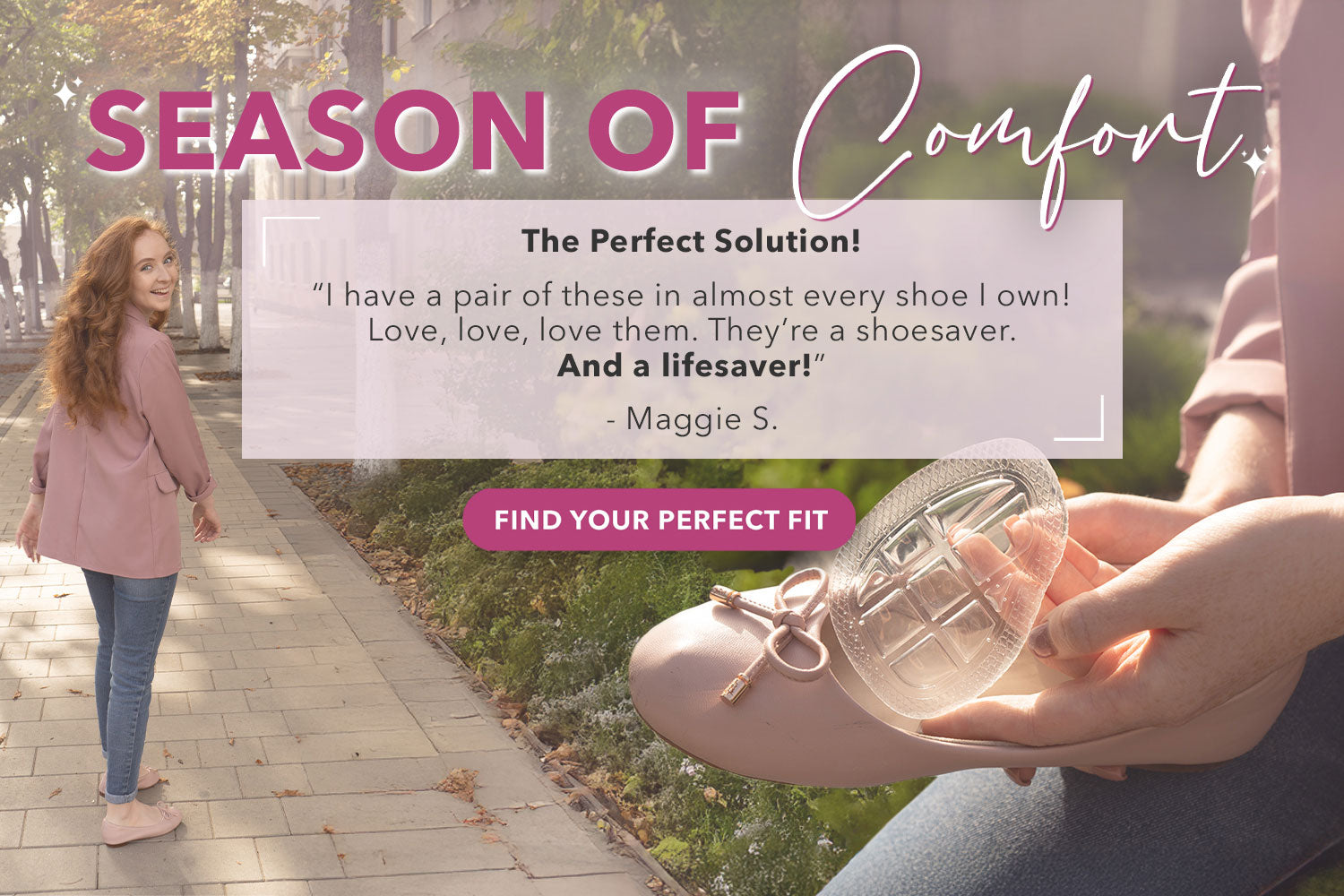 Season of Comfort: "The Perfect Solution! I have a pair of these in almost every shoe I own! Love, love, love them. They're a shoesaver. And a lifesaver!" -Maggie S. Find Your Perfect Fit.